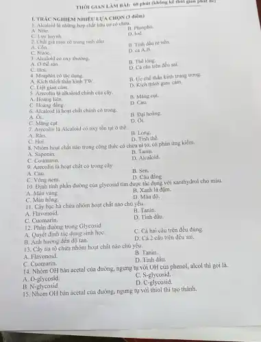 THỜI GIAN LÀM BÀI:60 phút (không kê thời gian phát để)
I. TRAC NGHIỆM NHIÊ LƯA CHON (3 điểm)
1. Alcaloid là những hợp chất hữu cơ có chứa.
B. Phospho.
A. Nito.
C. Lưu huỳnh.
D. lod.
2. Chất giả mạo có trong tinh dầu.
B. Tinh dầu rè tiền.
A. Cồn.
D. cả A,B.
C. NướC.
3. Alcaloid có oxy thường.
B. Thể lòng.
A. Ở thể rắn.
D. Cả câu trên đều sai.
C. Hơi.
4. Morphin có tác dụng.
A. Kích thích thần kinh TW
B. Ứ'c chế thần kinh trung ương.
C. Liệt giao cảm.
D. Kích thích giao cảm.
5. Arecolin là alkaloid chính của cây.
B. Mǎng cut.
A. Hoàng liên.
D. Cau.
C. Hoàng đằng.
6. Alcaloid là hoạt chất chính có trong.
B. Đại hoàng.
A. Ôi.
D. Ốt.
C. Mǎng cụt.
7. Arecolin là Alcaloid có oxy tồn tại ở thể.
B. Lòng.
A. Rǎn.
D. Tinh thể.
C. Hơi.
8. Nhóm hoạt chất nào trong công thức có chứa ni tơ,có phản ứng kiềm.
A. Saponin.
B. Tanin.
D. Alcaloid.
9. Arecolin là hoạt chất có trong cây.
B. Sen.
A. Cau.
D. Câu đằng.
C. Vông nem.
10. Định tính phần đường của glycosid tim được tác dụng với xanthydrol cho màu.
A. Màu vàng.
B. Xanh lá đậm.
C. Màu hồng.
D. Màu đỏ.
11. Cây bạc hà chứa nhóm hoạt chất nào chủ yếu.
A. Flavonoid.
B. Tanin.
C. Cuomarin.
D. Tinh dầu.
12. Phần đường trong Glycosid.
A. Quyết định tác dụng sinh họC.
C. Cả hai câu trên đều đúng.
B. Ánh hướng đến độ tan.
D. Cả 2 câu trên đều sai.
13. Cây tía tô chứa nhóm hoạt chất nào chủ yêu.
B. Tanin.
A. Flavonoid.
D. Tinh dầu.
C. Cuomarin.
14. Nhóm OH bán acetal của đường, ngưng tụ với OH của phenol, alcol thì gọi là.
A. O-glycosid.
C. S-glycosid.
B. N-glycosid.
D.C -glycosid.
15. Nhóm OH bán acetal của đường, ngưng tụ với thiol thì tạo thành.