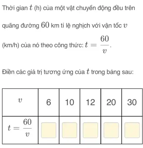 Thời gian t (h) của một vật chuyển động đều trên quãng đường 60 mathrm(~km) tỉ lệ nghịch với vận tốc v (mathrm(km) / mathrm(h)) của nó theo công thức: t=(60)/(v) .
Điền các giá trị tương ứng của t trong bảng sau:

 v & 6 & 10 & 12 & 20 & 30 
 t=(60)/(v) & & & & &