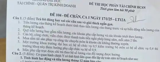 ĐỀ THI HỌC PHÀN TÀI CHÍNH HCSN
Thời gian làm bài 90 phút
ĐỀ 104 -ĐỀ CHẢN CA 1 NGÀY 17/1/25 - LT12A
Câu 1. (3 điểm) Trả lời đúng hay sai các câu sau và giải thích ngắn gọn.
1. Tiền lương của tháng kế hoạch được tính theo tiền lương của tháng trước và sự biến động tiền lương của
tháng kế hoạch.
2. Quỹ tiền lương bao gồm tiền lương, các khoản phụ cấp lương và các khoản trích theo lương..
3. Cán bộ, công chức, viên chức được thanh toán tiền nghi phép hàng nǎm, môi nǎm 2 lần.
4. Mua sǎm tài sản phục vụ công tác chuyên môn là khoản chi không thường xuyên.
5. Một trưởng khoa trường đại học có hệ số chức vụ 0,5 kiêm trưởng bộ môn có hệ số chức vụ 0,4 thì
trưởng khoa này được hưởng phụ cấp chức vụ hệ số 0,9.
6. Mức phụ cấp trực được chi trả theo hệ số lương của đối tượng được hưởng.
Câu 2. (5 điểm) Cơ quan hành chính Y có tinh hình liên quan đến lập dự toán nǎm kể hoạch như sau:
1. Tình hình lao động và tiền lương tháng 12 nǎm báo cán: