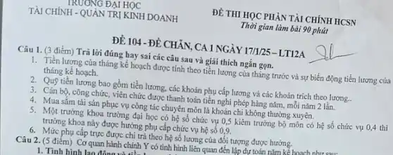 ĐỀ THI HỌC PHÀN TÀI CHÍNH HCSN
Thời gian làm bài 90 phút
ĐỀ 104 -ĐỀ CHĂN ,CA 1 NGÀY 17/1/25 - LT12A
Câu 1. (3 điểm) Trả lời đúng hay sai các câu sau và giải thích ngắn gọn.
1. Tiền lương của tháng kế hoạch được tính theo tiền lương của tháng trước và sự biến động tiền lương của
tháng kế hoạch.
2. Quỹ tiền lương bao gồm tiền lương.các khoản phụ cấp lương và các khoản trích theo lương..
3. Cán bộ, công chức , viên chức được thanh toán tiền nghi phép hàng nǎm, mỗi nǎm 2 lần.
4. Mua sǎm tài sản phục vụ công tác chuyên môn là khoản chi không thường xuyên.
5. Một trưởng khoa trường đại học có hệ số chức vụ 0,5 kiêm trưởng bộ môn có hệ số chức vụ 0,4 thì
trưởng khoa này được hưởng phụ cấp chức vụ hệ số 0,9.
6. Mức phụ cấp trực được chi trả theo hệ số lương của đối tượng được hưởng.
nǎm kể hoach. như