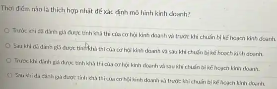 Thời điểm nào là thích hợp nhất để xác định mô hình kinh doanh?
Trước khi đã đánh giá được tính khả thi của cơ hội kinh doanh và trước khi chuẩn bị kế hoạch kinh doanh.
Sau khi đã đánh giá được tính khả thi của cơ hội kinh doanh và sau khi chuẩn bị kế hoạch kinh doanh.
Trước khi đánh giá được tính khả thi của cơ hội kinh doanh và sau khi chuẩn bị kế hoạch kinh doanh.
Sau khi đã đánh giá được tính khả thi của cơ hội kinh doanh và trước khi chuẩn bị kế hoạch kinh doanh.