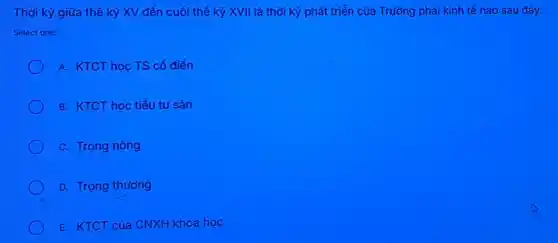 Thời kỳ giữa thể kỷ XV đến cuối thể kỷ XVII là thời kỳ phát triển của Trường phái kinh tế nào sau đây:
Select one:
A. KTCT học TS cổ điển
B. KTCT học tiểu tư sản
C. Trọng nông
D. Trọng thương
E. KTCT của CNXH khoa học
