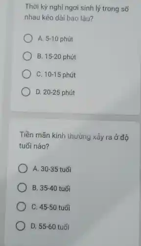 Thời kỳ nghỉ ngơi sinh lý trong sổ
nhau kéo dài bao lâu?
A. 5-10 phút
B. 15-20 phút
C. 10-15 phút
D. 20-25 phút
Tiền mãn kinh thường xảy ra ở độ
tuổi nào?
A. 30-35 tuổi
B. 35-40 tuổi
C. 45-50 tuổi
D. 55-60tuunderset (.)(hat (o))i