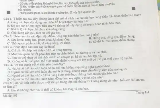 Thi sinh lưu y :
- Giữ cho phiếu phẳng không bôi bần, làm rách, không tầy xóa,để máy chấm.
- Tô kín, tô đậm các ô tròn tương ứng với mã Đề thi, Số bảo danh và đáp án đúng cho Phần
trắc nghiệm.
- Không được ghi đề tô đè lên các ô vuông đen, để máy định vị chính xác
Câu 1. Ý kiến nào sau đây không đúng khi nói về cách thu hút các bạn cùng phấn đấu hoàn thiện bản thân?
A. Cùng các bạn xây dựng mục tiêu,kế hoạch thay đổi bản thân.
B. Để các bạn có suy nghĩ tiêu cực và không thể xây dựng kế hoạch hoàn thiện bản thân.
C. Khich lệ các bạn phát huy khả nǎng riêng.
D. Chủ động gần gũi, tâm sự với các bạn.
Câu 2. Theo em cần xác định đặc điểm riêng của bàn thân theo các ý nào?
B. Hứng thú, nǎng lực, điểm chung
A. Sức khỏe, nǎng lực, phẩm chất, kĩ nǎng sống.
C. Thói quen, phấm chất, kĩ nǎng sống,lời chào.
D. Sở thích, thói quen, điểm chung.
Câu 3. Nhận định nào sau đây là đúng?
A. Chi cần lễ phép với thấy cô khi ở trong trường.
B. Một môi quan hệ tốt phải dựa trên sự chân thành,tin tưởng từ cả hai phía.
C. Bạn bè với nhau có thể nhờ và bất cứ chuyện gì, kể cả làm bài tập hộ.
D. Không nhất thiết phải thể hiện trách nhiệm chung với lớp mới có thể giữ mối quan hệ bạn bè.
Câu 4. Em tán thành với ý kiến nào dưới đây?
A. Người có thế làm chủ luôn có cái tôi lớn, không chịu lắng nghe người khác
B. Người có thể làm chủ luôn cho mình là đúng, không quan tâm đến ý kiến của mọi người.
C. Người có thể làm chủ có khả nǎng kiềm chế được những ham muốn của bản thân.
D. Người có thể làm chủ luôn hành động theo suy nghĩ,ý thích của mình
Câu 5. Lan vô tình nghe được một số bạn trong lớp nói những lời không đúng về mình. Nếu em là Lan em
sẽ làm gì?
A. Em sẽ không chơi và tỏ thái độ không hài lòng về các bạn.