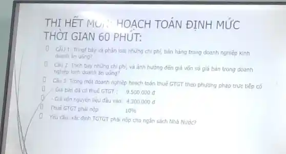 THI HE T MU: H OACH TOÁN ĐINH MỨC
THỜI G]AN 60 PHUT:
D Câu 1: Tring bảy và phân loại những chi phí,bán hàng trong doanh nghiệp kinh
doanh ǎn uống?
(1) Câu 2: Trình bày những chi phí, và ảnh hướng đến giá vốn và giá bán trong doanh
nghiệp kinh doanh ǎn uống?
(1) Câu 3: Trong một doanh nghiêp hoach toán thuế GTGT theo phương pháp trức tiếp có
D - Glá bán đã có thuế GTGT :
9.500.000d
- Giá vốn nguyên liêu đâu vào: 4.300.000d
(1) Thuế GTGT phải nộp.
10% 
D Yêu cầu: xác định TGTGT phải nộp cho ngân sách Nhà Nước?