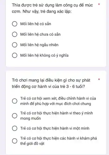 Thia được trẻ sử dung làm công cụ để múc
cơm . Như vậy,trẻ đang xác : lập:
Mối liên hệ có sẵn
Mối liên hệ chưa có sẵn
Mối liên hệ ngẫu nhiên
Mối liên hệ không có ý nghĩa
Trò chơi mang lại điều kiên cho sự phát
triển động cơ hành vi của trẻ 3-6 tuổi?
Trẻ có cơ hôi xem xét.điều chỉnh hành vi của
mình để phù hợp với mu c đích chơ chung
Trẻ có cơ hội thực hiện hành vi theo ý mình
mong muốn
Trẻ có cơ hội thực hiện hành vi một mình
Trẻ có cơ hôi thực hiện các hành vi khám phá
thể giới đồ vật