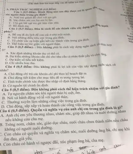 (Thisinh làm bài trực tiếp vào để kiểm tra này)
Câu 1 (0,5 điểm). Hành động nào sau đây được coi là quan tâm, chǎm
sóc người thân trong gia đinh?
A. Anh trai giành đồ chơi với em gái.
B. Mẹ chǎm sóc em lúc em bị ốm.
C. Chị gái bắt nạt em gái làm việc nhà.
A. PHAN TRÁC NGHIỆM (6,0 điểm)
D. Bố đánh mẹ.
Câu 2 (0,5 điểm)Đâu là cách để các thành viên xây dựng gia đình hạnh
phúc?
A. Bố mẹ đi du lịch để con cái ở nhà một minh.
B. Nói những điều tiêu cực trong gia đình.
C. Tổ chức các sự kiện gắn kết các thành viên trong gia đình.
D. Thể hiện sự tức giận với người thân.
lí?
Câu 3 (0,5 điểm).: Đâu không phải là cách xây dựng ngân sách cá nhân hợp
A. Xác định những khoản thu có thể có.
B. Dự kiến những khoản cần chi cho nhu cầu cá nhân thiết yếu và cho,tặng.
C. Dự kiến số tiền tiết kiệm.
D. Chi nhiều hơn thu.
Câu 4 (0,5 điểm:Đâu không phải là lợi ích của việc xây dựng ngân sách cá
nhân?
A. Chủ động chi trả các khoản chi phí theo kế hoạch đặt ra.
B. Chủ động tiết kiệm cho mục tiêu đề ra trong tương lai.
C. Tính toán chính xác được thu nhập cố định hằng tháng.
D. Có nguồn tài chính ổn định.
Câu 5 (0,5 điểm). Đâu không phải cách thể hiện trách nhiệm với gia đinh?
A. Tự nguyện chǎm sóc khi người thân bị mệt, ốm.
B. Nói và hành động vô lễ với người thân.
C. Thường xuyên làm những công việc trong gia đình.
D. Chủ động, sǎp xếp và hoàn thành các công việc trong gia đình.
Câu 6 (0,5 điểm). Quyền và nghĩa vụ của anh chị em trong gia đình là gì?
A. Anh chị em yêu thương nhau., chǎm sóc, giúp đỡ nhau và nuôi dưỡng nhau
nếu không còn cha mẹ.
B. Trông nom chǎm sóc, giáo dục cháu, nuôi cháu chưa thành niên nếu cháu
không có người nuôi dưỡng.
C. Con cháu có quyền và nghĩa vụ chǎm sóc, nuôi dưỡng ông bà, chi mẹ khi
ốm đau, già yêu.
ông bà, cha mẹ
__
B
A. Mua san
C. Khong
D Mua
Câu 9
trong nhir
A. Chi
B. Tàn
C. Pha
kh
D.T
hoạc
quyế