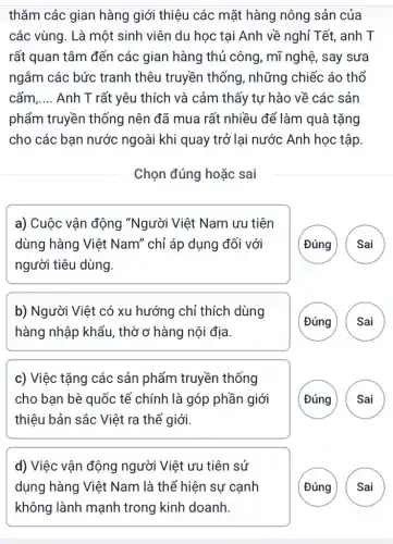 thǎm các gian hàng giới thiệu các mặt hàng nông sản của
các vùng. Là một sinh viên du học tại Anh về nghỉ Tết, anh T
rất quan tâm đến các gian hàng thủ công, mĩ nghệ, say sưa
ngắm các bức tranh thêu truyền thống, những chiếc áo thổ
cẩm __ Anh T rất yêu thích và cảm thấy tư hào về các : sản
phẩm truyền thống nên đã mua rất nhiều để làm quà tặng
cho các bạn nước ngoài khi quay trở lại nước Anh học tập
Chọn đúng hoặc sai
a) Cuộc vận động "Người Việt Nam ưu tiên
dùng hàng Việt Nam" chỉ áp dụng đối với
người tiêu dùng.
(Đúng Sai
b) Người Việt có xu hướng chỉ thích dùng
hàng nhập khẩu , thờ ở hàng nội địa.
(Đúng Sai
c) Việc tặng các sản phẩm truyền thống
cho bạn bè quốc tế chính là góp phần giới
thiệu bản sắc Việt ra thế giới.
(Đúng Sai
d) Việc vận động người Việt ưu tiên sử