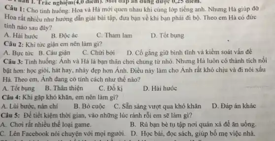 Thân 1. Trắc nghiệm(4,0 điểm): Mỗi đáp án đúng được 0 , 25
Câu 1: Cho tinh huống: Hoa và Hà mới quen nhau khi cùng lớp tiếng anh . Nhưng Hà giúp đỡ
Hoa rất nhiều như hướng dẫn giải bài tập, đưa bạn về khi bạn phải đi bộ. Theo em Hà có đứrc
tính nào sau đây?
A. Hài hước
B. Độc ác
C. Tham lam
D. Tốt bụng
Câu 2: Khi tức giận em nên làm gi?
A. Bực tức B . Cáu giận
C. Chửi bới
D. Cố gắng giữ bình tĩnh và kiểm soát vấn đề
Câu 3: Tình huống:Ánh và Hà là bạn thân chơi chung từ nhỏ. Nhưng Hà luôn có thành tích nổi
bật hơn: học giỏi,hát hay, nhảy đẹp hơn Ánh. Điều này làm cho Ánh rất khó chịu và đi nói xâu
Hà. Theo em, Ánh đang có tính cách như thế nào?
A. Tốt bụng
B. Thân thiện
C. Đố kị
D. Hài hước
Câu 4: Khi gặp khó khǎn, em nên làm gì?
A. Lùi bước, nản chí
B. Bỏ cuộc
C. Sẵn sàng vượt qua khó khǎn
D. Đáp án khác
Câu 5: Để tiết những lúc rảnh rỗi em sẽ làm gì?
A. Chơi rật nhiêu thể loại game.
B. Rủ bạn bè tụ tập nơi quán xá để ǎn uống.
C. Lên Facebook nói chuyện với mọi người.D. Học bài, đọc sách, giúp bố mẹ việc nhà.