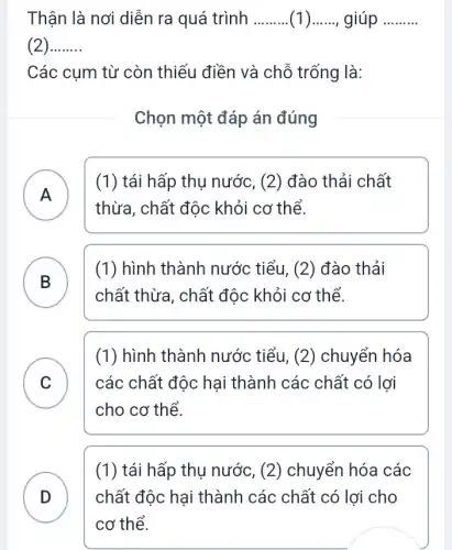 Thân là nơi diễn ra quá trình __ __ giúp __
__
Các cụm từ còn thiếu điền và chỗ trống là:
Chọn một đáp án đúng
A )
(1) tái hấp thụ nước , (2) đào thải chất
thừa, chất độc khỏi cơ thể.
B )
(1) hình thành nước tiểu, (2) đào thải
chất thừa, chất độc khỏi cơ thể.
C ) các chất độc hại thành các chất có lợi
(1) hình thành nước tiểu, (2)chuyển hóa
cho cơ thể.
(1) tái hấp thụ nước, (2) chuyển hóa các