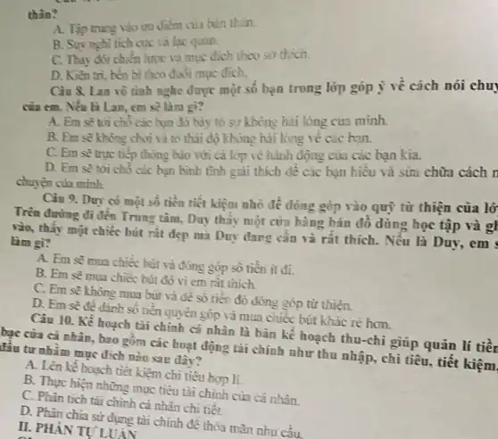 thân?
A. Tập trung vào uni điềm của bản thân.
B. Suy nghi tich cực và lạc quan.
C. Thay đôi chièn lược và mục đích theo sơ thich.
D. Kiên tri, bền bi theo đuôi mục đich.
Câu 8. Lan vô tình nghe được một số bạn trong lớp góp ý về cách nói chu
của em. Nếu là Lan, em sẽ làm gì?
A. Em sẽ tới chô các bạn đỏ bày tỏ sự không hài lòng của mình.
B. Em sẽ không chơi và to thái độ không hài lòng về các bạn.
C. Em sẽ trục tiếp thông búo với cả lóp về hành động của các bạn kia
D. Em sẽ tới chỗ các hạn bình tình giải thích dê các bạn hiểu và sừa chữa cách r
chuyện của mình.
Câu 9. Duy có một số tiền tiết kiệm nhỏ để đóng góp vào quý từ thiện của lớ
Trên đường đi đến Trung tâm, Duy thầy một cửa hàng bán đồ dùng học tập và gl
rào, thấy một chiếc bút rât đẹp mà Duy đang cần và rất thích. Nếu là Duy, em
làm gì?
A. Em sẽ mua chiếc bút và đóng góp số tiền ít đi.
B. Em sẽ mua chiếc bút đó vi em ràt thich.
C. Em sẽ không mua bút và đê số tiền đó đóng góp từ thiện.
D. Em sẽ đê đánh số tiền quyền góp và mua chiếc bút khác rè hơn.
Câu 10. Kế hoạch tài chính cá nhân là bản kể hoạch thu-chi giúp quản lí tiên
bạc của cá nhân., bao gồm các hoạt động tài chính như thu nhập, chi tiêu , tiết kiệm
lâu tư nhǎm mục đích nào sau đây?
A. Lên kê hoạch tiệt kiệm chi tiêu hợp li.
B. Thực hiện những mục tiêu tài chính của cá nhân.
C. Phân tich tài chính cả nhân chi tiêt.
D. Phân chia sử dụng tài chính để thỏa mãn nhu cầu.
II. PHANTUI UÁN