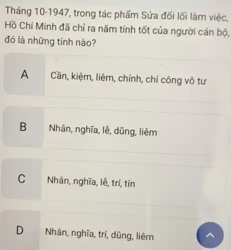 Tháng 10-1947 , trong tác phẩm Sửa đối lối làm việc.
Hồ Chí Minh đã chỉ ra nǎm tính tốt của người cán bộ,
đó là những tính nào?
A
Cần, kiệm, liêm , chính, chí công vô tư
B
Nhân, nghĩa, lễ dũng, liêm
C
Nhân, nghĩa, lễ, trí tín
D
Nhân, nghĩa, trí dũng, liêm