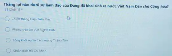 Tháng lợi nào dưới sự lãnh đạo của Đảng đã khai sinh ra nước Việt Nam Dân chủ Cộng hòa?
(1 Điểm)
Chiến thẳng Điện Biên Phủ
Phong trào Xô Viết Nghê Tinh
Tổng khởi nghĩa Cách mang Tháng Tám
Chiến dịch Hồ Chí Minh