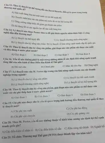 thương mại quốc tế?
thương mại quốc thể lợi thế tương đối của David Ricardo, điều gì là quan trọng trong
A) Sản xuất hàng hóa mà một nước có lợi thế tuyệt đối
B) Chuyên môn hóa vào sản phẩm mà nước đó có lợi thế tương đối
C) Tǎng cường nhập khẩu để giảm giá thành sản phẩm
D) Sử dụng tất cả các nguồn lực để sản xuất hàng hóa
Câu 14: Lý thuyết nào được Posner đưa ra để giải thích nguyên nhân khác biệt về công
nghệ dẫn đến thương mại?
A) Lý thuyết lợi thế tuyệt đối
C) Lý thuyết khoảng cách công nghệ
B) Lý thuyết chu kỳ sống sản phẩm D) Lý thuyết về khả nǎng cạnh tranh cấp độ quốc gia
Câu 15: Theo lý thuyết chu kỳ sống sản phẩm, giai đoạn nào sản phẩm chỉ được sản xuất
và tiêu dùng ở nước phát minh?
A) Giai đoạn 1
B) Giai đoạn 2
C) Giai đoạn 3
D) Giai đoạn 4
Câu 16: Yếu tố nào không phải là một trong những nhân tố xác định khả nǎng cạnh tranh
tổng thể của nền kinh tế theo Diễn đàn Kinh tế Thế giới?
A) Độ mở cửa
B) Chính phủ
C) Mức độ tiêu thụ
D) Công nghệ
Câu 17: Lý thuyết nào của M. Porter tập trung vào khả nǎng cạnh tranh của các doanh
nghiệp trong ngành?
A) Lý thuyết chu kỳ sống sản phẩm
C) Lý thuyết lợi thế cạnh tranh
B) Lý thuyết khoảng cách công nghệ
D) Lý thuyết về lợi thế tương đối
Câu 18: Theo lý thuyết chu kỳ sống sản phẩm, giai đoạn nào sản phẩm có thể được sản
xuất với chi phí thấp hơn ở nước phát minh?
D) Giai đoạn 5
A) Giai đoạn 1
B) Giai đoạn 2
C) Giai đoạn 4
Câu 19: Chi phí nào được cho là yếu tố quan trọng ảnh hưởng đến thương mại quốc tế theo
lý thuyết mới?
A) Chi phí sản xuất
C) Chi phí lao động
B) Chi phí vận chuyến
D) Chi phí quảng cáo
Câu 20: Theo M.Porter, yếu tố nào không thuộc về khối kim cương xác định lợi thế cạnh
tranh quốc gia?
A) Các điều kiện về nhân tố B)Các điều kiện về cầu
C) Khả nǎng tài chính D) Ngành hỗ
Câu 21: Tổ chức Thương mại Thế giới (WTO) được thành lập vào nǎm nào?