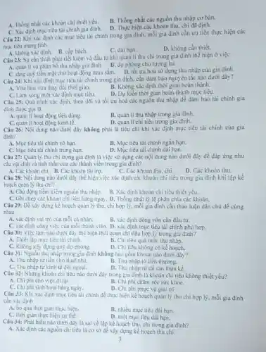 A. Thống nhất các khoản chi thiết yếu.
B. Thống nhất các nguồn thu nhập cơ bản.
C. Xác định mục tiêu tài chính gia đình.
D. Thực hiện các khoản thu, chi đã định.
Câu 22: Khi xác định các mục tiêu tài chính trong gia đình, mỗi gia đình cần ưu tiên thực hiện các
mục tiêu mang tính
A. không xác định. B. cấp bách.
C. dài hạn.
D. không cần thiết.
Câu 23: Sự cần thiết phải tiết kiệm và đầu tư khi quản lí thu chi trong gia đình thể hiện ở việc
A. quản lí và phân bố thu nhập gia đình. B. dự phòng cho tương lai.
C. tǎng quỹ tiền mặt cho hoạt động mua sắm. D. tối ưu hoá sử dụng thu nhập của gia đình.
Câu 24: Khi xác định mục tiêu tài chính trong gia đình.cần đảm bảo nguyên tắc nào dưới đây?
A. Vừa làm vừa thay đối thời gian.
B. Không xác định thời gian hoàn thành.
C. Làm xong mới xác định mục tiêu.
D. Dự kiến thời gian hoàn thành mục tiêu.
Câu 25: Quá trình xác định, theo dõi và tối ưu hoá các nguồn thu nhập để đảm bảo tài chính gia
đình được gọi là
A. quản lí hoạt động tiêu dùng.
B. quản lí thu nhập trong gia đình.
C. quản lí hoạt động kinh tế.
D. quản lí chi tiêu trong gia đình.
Câu 26: Nội dung nào dưới đây không phải là tiêu chí khi xác định mục tiêu tài chính của gia
đinh?
A. Mục tiêu tài chính vô hạn.
B. Mục tiêu tài chính ngắn hạn.
C. Mục tiêu tài chính trung hạn.
D. Mục tiêu tài chính dài hạn.
Câu 27: Quản lý thu chi trong gia đình là việc sử dụng các nội dung nào dưới đây để đáp ứng nhu
cầu vật chất và tinh thần của các thành viên trong gia đinh?
A. Các khoản chi. B. Các khoản tài trợ.
C. Các khoản thu, chi.
D. Các khoản thu.
Câu 28: Nội dung nào dưới đây thể hiện việc xác định các khoản chi tiêu trong gia đình khi lập kế
hoạch quản lý thu chi?
A. Chủ động tiềm kiếm nguồn thu nhập. B. Xác định khoản chi tiêu thiết yếu.
C. Ghi chép các khoản chi tiêu hàng ngày.D. Thống nhất tỷ lệ phân chia các khoản.
Câu 29: Để xây dựng kế hoạch quản lý thu.chi hợp lý, mỗi gia đình cần thảo luận dân chủ để cùng
nhau
A. xác định vai trò của mỗi cá nhân.
B. xác định dòng vốn cần đầu tư.
C. xác định công việc của mỗi thành viên.D. xác định mục tiêu tài chính phù hợp.
Câu 30: Việc làm nào dưới đây thể hiện thói quen chi tiêu hợp lý trong gia đinh?
A. Thiết lập mục tiêu tài chính.
B. Chi tiêu quá mức thu nhập.
C. Không xây dựng quỹ dự phòng.
D. Chi tiêu không có kế hoạch.
Câu 31: Nguồn thu nhập trong gia đình không bao gồm khoản nào dưới đây?
A. Thu nhập từ tiền cho thuê nhà.
B. Thu nhập từ tiền thường.
C. Thu nhập từ kinh tế đối ngoại.
D. Thu nhập từ tài sản thừa kế.
Câu 32: Những khoản chi tiêu nào dưới đây trong gia đình là khoản chi tiêu không thiết yếu?
A. Chi phí cho việc đi lại.
B. Chi phí chǎm sóc sức khỏe.
C. Chi phí sinh hoạt hàng ngày.
D. Chi phi phục vụ giải trí.
Câu 33: Khi xác định mục tiêu tài chính để thực hiện kế hoạch quản lý thu chi hợp lý, mỗi gia đình
cần xác định
A. bỏ qua thời gian thực hiện.
B. nhiều mục tiêu dài hạn.
C. thời gian thực hiện cụ thể.
D. một mục tiêu dài hạn.
Câu 34: Phát biểu nào dưới đây là sai về lập kế hoạch thu, chi trong gia đình?
A. Xác định các nguồn chi tiêu là cơ sở để xây dựng kế hoạch thu chi.