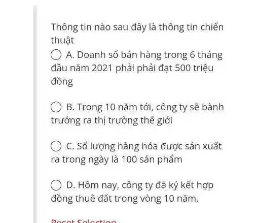 Thông tin nào sau đây là thông tin chiến
thuật
A. Doanh số bán hàng trong 6 tháng
đầu nǎm 2021 phải phải đạt 500 triệu
đồng
B. Trong 10 nǎm tới, công ty sẽ bành
trướng ra thị trường thế giới
C. Số lượng hàng hóa được sản xuất
ra trong ngày là 100 sản phẩm
D. Hôm nay, công ty đã ký kết hợp
đồng thuê đất trong vòng 10 nǎm.