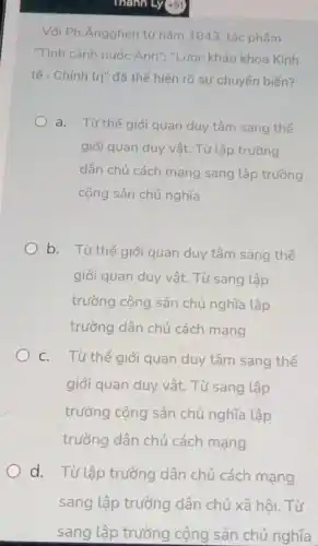 Thành Ly(+51)
Với Ph. Ángghen từ nǎm 1843, tác phẩm
"Tình cảnh nước Anh ","Lược khảo khoa Kinh
tế - Chính trị" đã thế hiện rõ sự chuyến biến?
a. Từ thế giới quan duy tâm sang thế
giới quan duy vật.Từ lập trường
dân chủ cách mạng sang lập trường
cộng sản chủ nghĩa
b. Từ thế giới quan duy tâm sang thế
giới quan duy vật.Từ sang lập
trường cộng sản chủ nghĩa lập
trường dân chủ cách mạng
c. Từ thế giới quan duy tâm sang thế
giới quan duy vật.Từ sang lập
trường cộng sản chủ nghĩa lập
trường dân chủ cách mạng
d. Từ lập trường dân chủ cách mạng