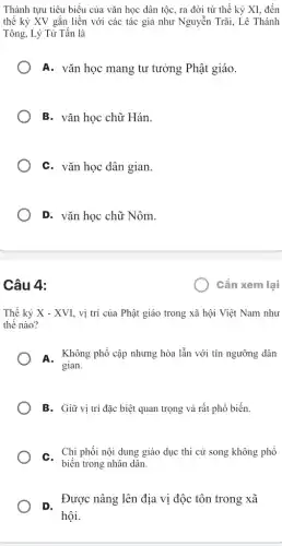 Thành tựu tiêu biểu của vǎn học dân tộc, ra đời từ thế kỷ XI, đến
thế kỷ XV gắn liền với các tác giả như Nguyễn Trãi,. Lê Thánh
Tông, Lý Từ Tấn là
A. vǎn học mang tư tưởng Phật giáo.
B. vǎn học chữ Hán.
C. vǎn học dân gian
D. vǎn học chữ Nôm.
Câu 4:
Thế kỷ X-XVI , vị trí của Phật giáo trong xã hội Việt Nam như
thế nào?
A. Không phổ cập nhưng hòa lẫn với tín ngưỡng dân
gian.
B. Giữ vị trí đặc biệt quan trọng và rất phổ biến.
C. Chi phối nội dung giáo dục thi cử song không phổ
biến trong nhân dân.
D.
Được nâng lên địa vị độc tôn trong xã
hội.
Cần xem lại