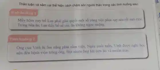 Thảo luận và sắm vai thể hiện cách chǎm sóc người thâr trong các tình huống sau:
Tình huống 1
Mấy hôm nay bố Lan phải giải quyết một số công việc phức tạp nên rất mệt mỏi.
Trong bữa ǎn, Lan thấy bố uể oải, ǎn không ngon miệng.
Tình huống 2
Ông của Vinh bi ốm nặng phải nằm viên.Ngày cuối tuần. Vinh được nghi học
nên đến bênh viện trông ông.Đột nhiên ông lên cơn ho và muốn nôn.