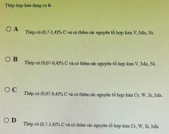 Thép hợp kim dụng cu là
A Thép có (0,7-1,4)
C và có thêm các nguyên tố hợp kim V, Mo, Ni. Thép có (0,7-1,4)% 
B Thép có
(0,07-0,4)%  C và có thêm các nguyên tố hợp kim V, Mo, Ni.
C Thép có
(0,07-0,4)%  C và có thêm các nguyên tố hợp kim Cr, W, Si, Mn.
D Thép có
(0,7-1,4)%  C và có thêm các nguyên tố hợp kim Cr, W, Si Mn