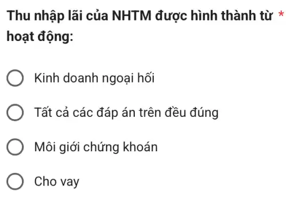 Thu nhập lãi của NHTM được hình thành từ *
hoạt động:
Kinh doanh ngoại hối
Tất cả các đáp án trên đều đúng
Môi giới chứng khoán
Cho vay