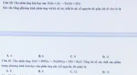 thus biểa học sau FeS_(2)+O_(2)arrow Fe_(2)O_(3)+SO_(2)
trình phần ứng với hệ về các chất là các số nguyên nói giảm, hệ số của O_(2)
A. 4.
B. 6.
C.9
D. 11
Ciu 11: Cho phan FeO+HNO_(3)arrow Fe(NO_(3))_(3)+NO+H_(2)O Tổng hệ nó các chất sản phẩm
trong phurong trinh hola học của phản dung này (nó nguyên, nế giden) là
A. 8
11.9
C. 12
D. 13