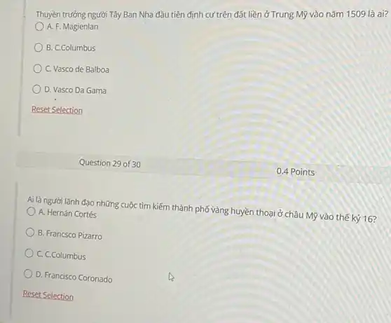 Thuyền trưởng người Tây Ban Nha đầu tiên định cư trên đất liền ở Trung Mỹ vào nǎm 1509 là ai?
A. F. Magienlan
B. C.Columbus
C. Vasco de Balboa
D. Vasco Da Gama
Reset Selection
Ai là người lãnh đạo những cuộc tìm kiếm thành phố vàng huyền thoại ở châu Mỹ vào thế kỷ 16?
A. Hernán Cortés
B. Francsco Pizarro
C. C.Columbus
D. Francisco Coronado
Question 29 of 3 o
0.4 Points