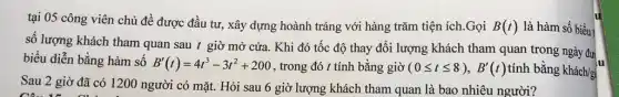 tại 05 công viên chủ đề được đầu tư, xây dựng hoành tráng với hàng trǎm tiện ích.Gọi B(t) là hàm số biểu
số lượng khách tham quan sau t giờ mở cửa. Khi đó tốc độ thay đổi lượng khách tham quan trong ngày đư
biểu diễn bằng hàm số B'(t)=4t^3-3t^2+200 , trong đó t tính bằng giờ (0leqslant tleqslant 8),B'(t) tính bằng khách/gi
lu
Sau 2 giờ đã có 1200 người có mặt. Hỏi sau 6 giờ lượng khách tham quan là bao nhiêu người?