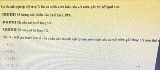 Tại Doanh nghiệp dẹt may A khi so sánh nǎm báo cáo với nǎm gốc có kết quả sau:
-IIIIIIIIII S6lương sản phẩm sản xuất tǎng 20% 
- IIIIIIIII Chi phi sản xuất lǎng 5% 
HIIIIII Só công nhân tǎng 4% 
Hiy cho biết giá thành dơn vị sản phẩm của doanh nghiệp này nǎm báo cáo so vá nǎm gốc thay đổi như thế r
+12.5% 
-14.29% 
-1429% 
-125%
