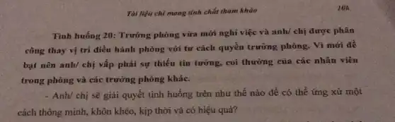 Tài liệu chỉ mang tính chất tham khảo
Tình huống 20:Trường phòng vừa mới nghỉ việc và anh/ chị được phân
công thay vị trí điều hành phòng với tư cách quyền trường phòng. Vì mới để
bạt nên anh/ chị vấp phải sự thiếu tin tưởng, coi thường của các nhân viên
trong phòng và các trường phòng khác.
- Anh/ chị sẽ giải quyết tình huống trên như thế nào để có thể ứng xử một
cách thông minh , khôn khéo, kịp thời và có hiệu quả?