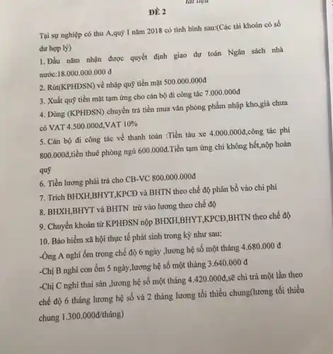 Tại sự nghiệp có thu A,quý I nǎm 2018 có tình hình sau:(Các tài khoản có số
dư hợp lý)
1. Đầu nǎm nhận được quyết định giao dự toán Ngân sách nhà
nước:18 18.000.000.000d
2. Rút(KPHĐSN) về nhập quỹ tiền mặt 500 .000.000đ
3. Xuất quỹ tiền mặt tạm ứng cho cán bộ đi công tác
7.000.000d
4. Dùng (KPHĐSN) chuyển trả tiền mua vǎn phòng phẩm nhập kho,giá chưa
có VAT 4.500.000d VAT 10% 
5. Cán bộ đi công tác về thanh toán :Tiền tàu xe
4.000.000d ,công tác phí
800.000d tiền thuê phòng ngủ
600.000d
Tiền tạm ứng chi không hết,nộp hoàn
quỹ
6. Tiền lương phải trả cho CB-VC 800.000 .000đ
7. Trích BHXH,BHYT,KPCD và BHTN theo chế độ phân bổ vào chi phí
8. BHXH,BHYT và BHTN trừ vào lương theo chế độ
9. Chuyển khoản từ KPHĐSN nộp BHXH,BHYT,KPCĐ,BHTN theo chế độ
-Ông A nghỉ ốm trong chế độ 6 ngày ,lương hệ số một tháng
4.680.000d
-Chị B nghỉ con ốm 5 ngày,lương hệ số một tháng
3.640.000d
10. Bảo hiểm xã hội thực tê phát sinh trong kỳ như sau:
-Chị C nghỉ thai sản ,lương hệ số một tháng
4.420.000d sẽ chi trả một lần theo
chế độ 6 tháng lương hệ số và 2 tháng lương tối thiểu chung(lương tối thiểu
chung
1.300.000d/thacute (a)ng)