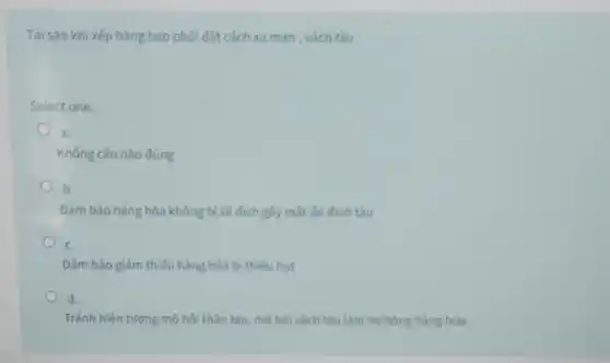 Tại sao khi xếp hàng bao phải đặt cách xa mạn , vách tàu
Select one:
a.
Không câu nào đúng
b.
Đảm bảo hàng hóa không bị xê dịch gây mắt ổn định tàu
c
Đảm bảo giảm thiếu hàng hóa bị thiếu hut
d.
Tránh hiện tượng mồ hôi thân tàu, mò hôi vách tàu làm hư hỏng hàng hóa