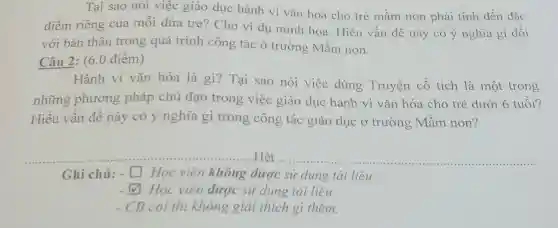 Tại sao nói việc giáo dục hành vi vǎn hoá cho trẻ mầm non phải tính đến đặc
điểm riêng của mỗi đứa trẻ? Cho ví dụ minh hoa . Hiểu vấn đề này có ý nghĩa gì đối
với bản thân trong quá trình công tác ở trường Mầm non.
Câu 2: (6.0 điểm)
Hành vi vǎn hóa là gì?Tại sao nói việc dùng Truyện cổ tích là một trong
những phương pháp chủ đạo trong việc giáo dục hành vi vǎn hóa cho trẻ dưới 6 tuổi?
Hiểu vấn đề này có ý nghĩa gì trong công tác giáo dục ở trường Mầm non?
..Hết .... __
Ghi chú: - square  Học viên không được sử dụng tài liệu
square  Học viên được sử dụng tài liêu
- CB coi thi không giải thích gì thêm.