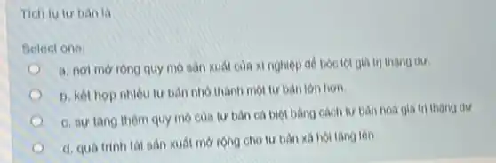 Tich tu tur ban là
Select one:
a. nol morong quy mo sàn xuát của xi nghiệp đồ bóc lột giá trị thang dur.
b. kết hợp nhiêu tư bàn nhỏ thành một tư bản lớn hon.
c. sự tǎng thêm quy mo của tư bản cả biệt bằng cách tư bản hoá giá trị thạng dư
I d. quá trinh tal sản xuất mở rộng cho tư bàn xã hoi tang len