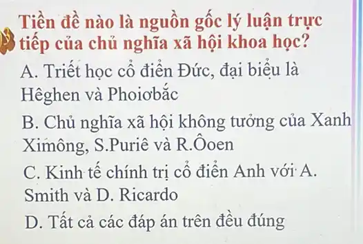 Tiền đề nào là nguồn gốc lý luận trực
) tiếp của chủ nghĩa xã hội khoa học?
A. Triết học cổ điển Đức, đại biểu là
Hêghen và Phoiobắc
B. Chủ nghĩa xã hội không tưởng của Xanh
Ximông, S.Puriê và R. Ooen
C. Kinh tế chính tri cổ điển Anh với A.
Smith và D Ricardo
D. Tất cả các đáp án trên đều đúng