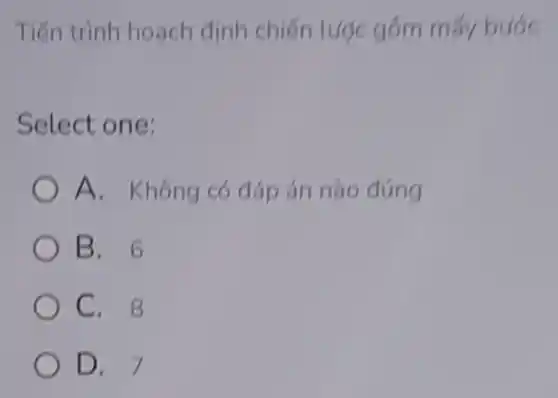 Tiến trình hoạch định chiến tược gồm mấy bước
Select one:
A. Không có đáp án nào đúng
B. 6
C. 8
D. 7