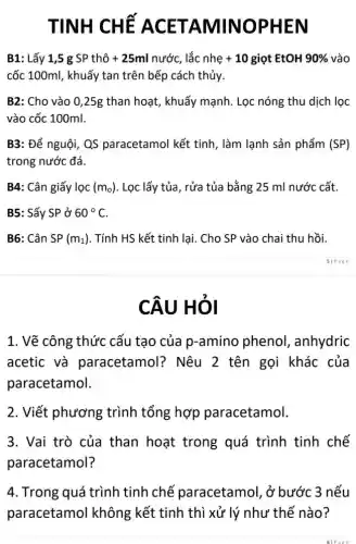 TINH CHÊ AC ET AMINOPHEN
B1: Lấy 1,5 g SP thô + 25ml nước, lắc nhe +10 giọt EtOH 90%  vào
cốc 100ml, khuấy tan trên bếp cách thủy.
B2: Cho vào 0 ,25g than hoạt, khuấy mạnh. Lọc nóng thu dịch lọc
vào cốc 100ml.
B3: Để nguội, QS paracetamol kết tinh , làm lạnh sản phẩm (SP)
trong nước đá.
B4: Cân giấy lọc (m_(o)) . Lọc lấy tủa, rửa tủa bằng 25 ml nước cất.
B5: Sấy SP ở 60^circ C
B6: Cân SP (m_(1)) . Tính HS kết tinh lại. Cho SP vào chai thu hồi.
CÂU HỎI
1. Vẽ công thức cấu tạo của p-amino phenol, anhydric
acetic và paracetamol?Nêu 2 tên gọi khác của
paracetamol.
2. Viết phương ; trình tổng hợp paracetamol.
3. Vai trò của than hoạt trong quá trình tinh chế
paracetamol?
4. Trong quá trình tinh chế paracetamol, ở bước 3 nếu
paracetamol không kết tinh thì xử lý như thế nào?