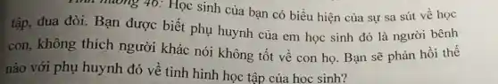 Tinh huong 40:Học sinh của bạn có biểu hiện của sự sa sút về học
tập, đua đòi.Bạn được biết phụ huynh của em học sinh đó là người bênh
con, không thích người khác nói không tốt về con họ.Bạn sẽ phản hồi thế
nào với phụ huynh đó về tình hình học tập của hoc sinh?