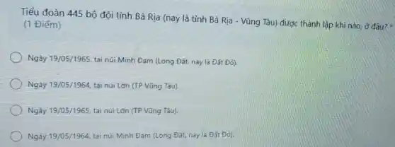 Tiểu đoàn 445 bộ đội tỉnh Bà Rịa (nay là tỉnh Bà Rja - Vũng Tàu được thành lập khi nào, ở đâu? *
(1 Điểm)
Ngày 19/05/1965 tại núi Minh Đam (Long Đất, nay là Đất Đỏ).
Ngày 19/05/1964 tại núi Lớn (TP Vũng Tàu).
Ngày 19/05/1965 tại núi Lớn (TP Vũng Tàu).
Ngày 19/05/1964 tại núi Minh Đạm (Long Đất, nay là Đất Đỏ).