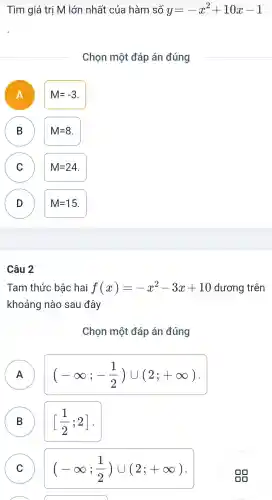 Tìm giá trị M lớn nhất của hàm số y=-x^2+10x-1
Chọn một đáp án đúng
A )
M=-3
B B
M=8
C C
M=24
D D
M=15
Câu 2
Tam thức bậc hai f(x)=-x^2-3x+10 dương trên
khoảng nào sau đây
Chon một đáp án đúng
A
(-infty ;-(1)/(2))cup (2;+infty )
B B
[(1)/(2);2]
C C
(-infty ;(1)/(2))cup (2;+infty )
A