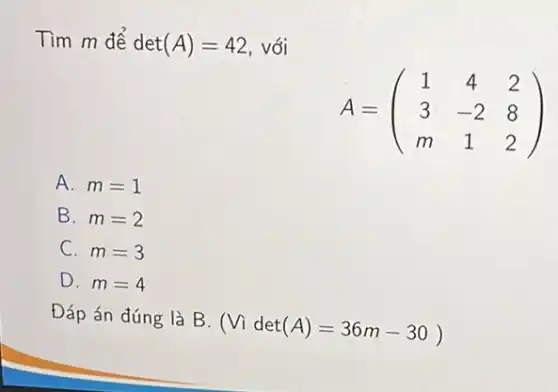 Tìm m để det(A)=42 với
A=(} 1&4&2 3&-2&8 m&1&2 )
A. m=1
B. m=2
C. m=3
D. m=4
Đáp án đúng là B.
(Videt(A)=36m-30)