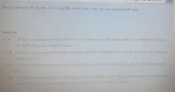 Tìm ra ý đúng khi để cập đến chức nǎng điều chỉnh hành vi đạo đức con người của tôn giáo.
Select one:
a. Tôn giáo có tác dụng làm diu nổi đau, an ủi sư mất mát, bù đắp những thiếu hut về mắt tinh thần của
con người trong cuộc sống hiên thúc.
b. Tôn giáo giúp con người có những nhân thức nhất đinh về thế giới và con người thông qua hệ thống giáo
thuyết của nó.
c. Tôn giáo là một trong những thành tố góp phân tao nên tính đắc thù và bản sắc vǎn hóa của một quốc
gia
d. Thông qua hê thống các giá trị i chuẩn mức, cả trong nghi lế và cuộc sống, tôn giáo góp phần quy định và
điêu chinh hành vi của con người giúp con người huống tới cái thiên cái đep.