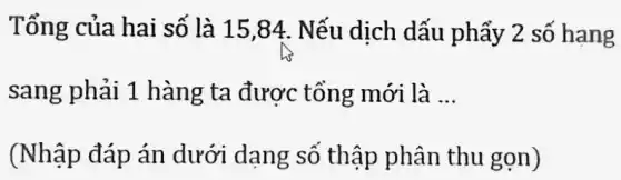 Tổng của hai số là 15,84.. Nếu dịch dấu phẩy 2 số hang
sang phải 1 hàng ta được tổng mới là __
(Nhập đáp án dưới dạng số thập phân thu gọn)