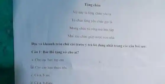 Tặng cháu
Vở này ta tạng cháu yêu ta
Tỏ chút lòng yêu cháu gọi là
Mong cháu ra công mà học tập
Mai sau cháu giúp nước non nhà.
Đọc và khoanh tròn chữ cái trước ý trả lời đúng nhất trong các câu hòi sau:
Câu 1: Bác Hồ tạng vở cho ai?
a. Cho các bạn lớp em.
b. Cho các bạn thiếu nhi.
c) Cà a, b sai.
d. Cảa. b đúng