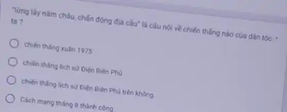 Từng lầy nǎm châu chấn động địa cầu"là câu nói về chiến thẳng nào của dân tộc =
ta ?
chiến thẳng xuân 1975
chiến thẳng lịch sử Diện Biên Phủ
chiến tháng lịch sử Điện Biên Phủ trên không
Cách mạng tháng 8 thành công