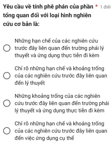 tổng quan đối với loại hình nghiên
cứu cơ bản là:
Những hạn chề của các nghiên cứu
trước đây liên quan đến trường phái lý
thuyết và ứng dụng thực tiễn đi kèm
Chỉ rõ những han chế và khoảng trống
của các nghiên cứu trước đây liên quan
đến lý thuyết
Những khoảng trống của các nghiên
cứu trước đây liên quan đến trường phái
lý thuyết và ứng dụng thực tiễn đi kèm
Chỉ rõ những hạn chế và khoảng trống
Yêu cầu về tính phê phán của phần * 1 điển