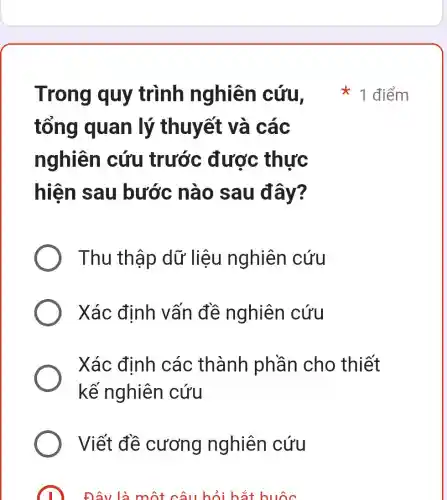 tổng quan lý thuyết và các
nghiên cứu trước được thực
hiện sau bước nào sau đây?
Thu thập dữ liệu nghiên cứu
Xác định vấn đề nghiên cứu
Xác định các thành phần cho thiết
kế nghiên cứu
Viết đề cương nghiên cứu
Đây là một câu hỏi hãi huốc
Trong quy trình nghiên cứu 1 điểm