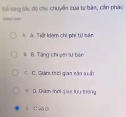 Để tâng tốc độ chu chuyển của tư bản cần phải:
Select one:
A. A. Tiết kiệm chi phí tư bản
B. B. Tǎng chi phí tư bản
C. C. Giàm thời gian sản xuất
D. D. Giàm thời gian lưu thông
C E. C và D