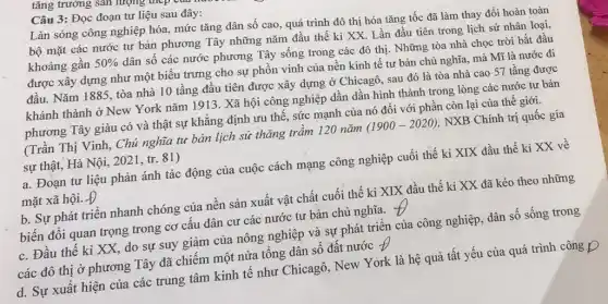 tǎng trưởng sản lượng
Câu 3: Đọc đoạn tư liệu sau đây:
Làn sóng công nghiệp hóa, mức tǎng dân số cao, quá trình đô thị hóa tǎng tốc đã làm thay đổi hoàn toàn
bộ mặt các nước tư bàn phương Tây những nǎm đầu thế kỉ XX. Lần đầu tiên trong lịch sử nhân loại,
khoảng gần 50% 
dân số các nước phương Tây sống trong các đô thị. Những tòa nhà chọc trời bắt đầu
được xây dựng như một biểu trưng cho sự phồn vinh của nền kinh tế tư bản chủ nghĩa, mà Mĩ là nước đi
đâu. Nǎm 1885, tòa nhà 10 tầng đầu tiên được xây dựng ở Chicagô, sau đó là tòa nhà cao 57 tầng được
khánh thành ở New York nǎm 1913 . Xã hội công nghiệp dần dần hình thành trong lòng các nước tư bản
phương Tây giàu có và thật sự khẳng định ưu thế, sức mạnh của nó đối với phần còn lại của thế giới.
(Trần Thị Vinh, Chủ nghĩa tư bản lịch sử thǎng trầm 120 nǎm (1900-2020) , NXB Chính trị quốc gia
sự thật, Hà Nội , 2021 , tr. 81)
a. Đoạn tư liệu phản ánh tác động của cuộc cách mạng công nghiệp cuối thế kỉ XIX đầu thế ki XX về
mặt xã hội. Đ
b. Sự phát triên nhanh chóng của nên sản xuất vật chất cuối thế kỉ XIX đầu thế kỉ XX đã kéo theo những
biến đổi quan trọng trong cơ câu dân cư các nước tư bản chủ nghĩa. 7 to
c. Đầu thế ki XX, do sự suy giâm của nông nghiệp và sự phát triên của công nghiệp, dân số sống trong
các đô thị ở phương Tây đã chiếm một nửa tổng dân số đất nước Theta 
d. Sự xuất hiện của các trung tâm kinh tế như Chicagô . New York là hệ quả tất yếu của quá trình công D