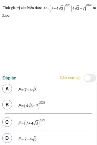 Tính giá trị của biểu thức P=(7+4sqrt (3))^2025(4sqrt (3)-7)^2024 ta
được:
Đáp án
Cần xem lai
A P=7+4sqrt (3)
B P=(4sqrt (3)-7)^2025
C P=(7+4sqrt (3))^2026
D ) P=7-4sqrt (3)